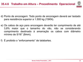 35.4.6 Trabalho em Altura – Procedimento Operacional

d) Ponto de ancoragem: Todo ponto de ancoragem deverá ser testado
para resistência superior a 1.500 kg (15KN).
e) Os cabos de aço para ancoragem deverão ter comprimento de até
3,8% maior que o tamanho do vão, não se considerando
comprimento destinado à amarração os cabos com diâmetro
mínimo de 5/16’’ (8mm).
f) É proibido o “enforcamento” de talabartes.

Bureau Veritas Presentation _ 2013

26

 