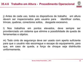 35.4.6 DISPOSIÇO GERAL - Procedimento Operacional
Trabalho em Altura

j) Antes de cada uso, todos os dispositivos de trabalho em altura
devem ser inspecionados pelo usuário para
identificar cortes,
trincas, quebras, conectores soltos, desgaste excessivo.
l) Nos trabalhos em pontos elevados, deve sempre ser
providenciado um sistema que elimine a possibilidade de queda de
ferramentas e objetos.
m) Todo cinto de segurança deve ser usado com aperto suficiente
para que o usuário não escorregue e escape do equipamento, para
que, em caso de queda, a força de choque seja distribuída
uniformemente.

Bureau Veritas Presentation _ 2013

28

 