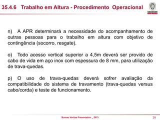 35.4.6 Trabalho em Altura - Procedimento Operacional

n) A APR determinará a necessidade do acompanhamento de
outras pessoas para o trabalho em altura com objetivo de
contingência (socorro, resgate).
o) Todo acesso vertical superior a 4,5m deverá ser provido de
cabo de vida em aço inox com espessura de 8 mm, para utilização
de trava-quedas.
p) O uso de trava-quedas deverá sofrer avaliação da
compatibilidade do sistema de travamento (trava-quedas versus
cabo/corda) e teste de funcionamento.

Bureau Veritas Presentation _ 2013

29

 