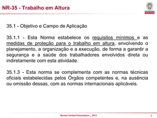 NR-35 - Trabalho em Altura

35.1 - Objetivo e Campo de Aplicação

35.1.1 - Esta Norma estabelece os requisitos mínimos e as
medidas de proteção para o trabalho em altura, envolvendo o
planejamento, a organização e a execução, de forma a garantir a
segurança e a saúde dos trabalhadores envolvidos direta ou
indiretamente com esta atividade.
35.1.3 - Esta norma se complementa com as normas técnicas
oficiais estabelecidas pelos Órgãos competentes e, na ausência
ou omissão dessas, com as normas internacionais aplicáveis.

Bureau Veritas Presentation _ 2013

3

 