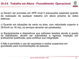 35.4.6 Trabalho em Altura - Procedimento Operacional

q) Devem ser previstas em APR nível II precauções especiais quando
da realização de qualquer trabalho em altura próximo às redes
elétricas.
r) Quando em situações de vento na área, com velocidade superior a
29 Km/h ou 16 nós, os serviços deverão ser paralisados.
s) Equipamentos e dispositivos que sofrerem tensões devido à queda
do trabalhador, devem ser submetidos à rigorosa inspeção por
profissional qualificado, para certificar sua integridade.
t) Não é permitido o uso de caçambas e cestos suspensos em
guindastes para movimentações de pessoas.

Bureau Veritas Presentation _ 2013

30

 