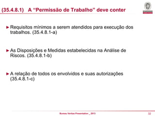 (35.4.8.1) A “Permissão de Trabalho” deve conter
► Requisitos mínimos a serem atendidos para execução dos

trabalhos. (35.4.8.1-a)

► As Disposições e Medidas estabelecidas na Análise de

Riscos. (35.4.8.1-b)

► A relação de todos os envolvidos e suas autorizações

(35.4.8.1-c)

Bureau Veritas Presentation _ 2013

32

 