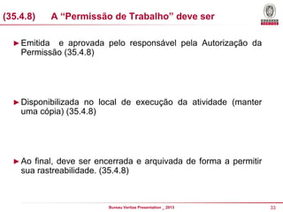 (35.4.8)

A “Permissão de Trabalho” deve ser

► Emitida

e aprovada pelo responsável pela Autorização da
Permissão (35.4.8)

► Disponibilizada no local de execução da atividade (manter

uma cópia) (35.4.8)

► Ao final, deve ser encerrada e arquivada de forma a permitir

sua rastreabilidade. (35.4.8)

Bureau Veritas Presentation _ 2013

33

 