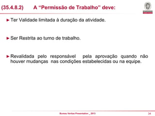 (35.4.8.2)

A “Permissão de Trabalho” deve:

► Ter Validade limitada à duração da atividade.

► Ser Restrita ao turno de trabalho.

► Revalidada pelo responsável

pela aprovação quando não
houver mudanças nas condições estabelecidas ou na equipe.

Bureau Veritas Presentation _ 2013

34

 