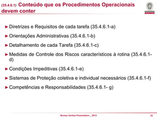 Conteúdo que os Procedimentos Operacionais
devem conter
(35.4.6.1)

► Diretrizes e Requisitos de cada tarefa (35.4.6.1-a)
► Orientações Administrativas (35.4.6.1-b)
► Detalhamento de cada Tarefa (35.4.6.1-c)

► Medidas de Controle dos Riscos característicos à rotina (35.4.6.1-

d)
► Condições Impeditivas (35.4.6.1-e)
► Sistemas de Proteção coletiva e individual necessários (35.4.6.1-f)
► Competências e Responsabilidades (35.4.6.1- g)

Bureau Veritas Presentation _ 2013

36

 