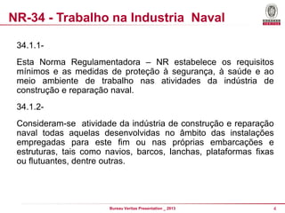 NR-34 - Trabalho na Industria Naval
34.1.1Esta Norma Regulamentadora – NR estabelece os requisitos
mínimos e as medidas de proteção à segurança, à saúde e ao
meio ambiente de trabalho nas atividades da indústria de
construção e reparação naval.
34.1.2-

Consideram-se atividade da indústria de construção e reparação
naval todas aquelas desenvolvidas no âmbito das instalações
empregadas para este fim ou nas próprias embarcações e
estruturas, tais como navios, barcos, lanchas, plataformas fixas
ou flutuantes, dentre outras.

Bureau Veritas Presentation _ 2013

4

 