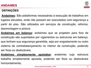ANDAIMES
DEFINIÇÕES
Andaimes: São plataformas necessárias à execução de trabalhos em
lugares elevados, onde não possam ser executados com segurança a

partir do piso. São utilizados em serviços de construção, reforma,
desmontagem e pintura.
Andaimes em balanço: andaimes que se projetam para fora da

construção são suportados por vigamentos ou estruturas em balanço,
que tenham sua segurança garantida, seja por engastamento ou outro
sistema de contrabalançamento no interior da construção, podendo

ser fixos ou deslocáveis;
Andaimes

simplesmente

apoiados:

andaimes

cuja

estrutura

trabalha simplesmente apoiada, podendo ser fixos ou deslocáveis
horizontalmente;
Bureau Veritas Presentation _ 2013

41

 