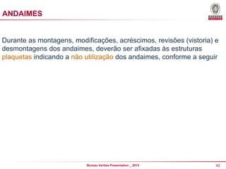 ANDAIMES

Durante as montagens, modificações, acréscimos, revisões (vistoria) e
desmontagens dos andaimes, deverão ser afixadas às estruturas
plaquetas indicando a não utilização dos andaimes, conforme a seguir

Bureau Veritas Presentation _ 2013

42

 