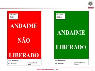 LOGOMARCA
/NOME
EMPRESA

LOGOMARCA
/NOME
EMPRESA

ANDAIME
ANDAIME

NÃO
LIBERADO

LIBERADO
Local / Equipamento:

Local / Equipamento:
Resp. Montagem:

Ramal (ou Faixa de
Rádio):

Resp. Montagem:

Bureau Veritas Presentation _ 2013

Ramal (ou Faixa de
Rádio):

47

 
