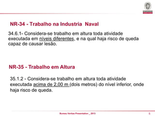 NR-34 - Trabalho na Industria Naval
34.6.1- Considera-se trabalho em altura toda atividade
executada em níveis diferentes, e na qual haja risco de queda
capaz de causar lesão.

NR-35 - Trabalho em Altura
35.1.2 - Considera-se trabalho em altura toda atividade
executada acima de 2,00 m (dois metros) do nível inferior, onde
haja risco de queda.

Bureau Veritas Presentation _ 2013

5

 