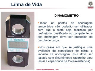 Linha de Vida
DINAMÔMETRO
 Todos os pontos de ancoragem
temporários não poderão ser utilizados
sem que o teste seja realizado por
profissional qualificado ou competente, e
sua montagem deve ser precedida de
cálculo de carga.
 Nos casos em que se justifique uma
avaliação da capacidade de carga e
impacto da ancoragem, este deve ser
testado com dinamômetro (aparelho para
testar a capacidade de força/resistência)).
Bureau Veritas Presentation _ 2013

54

 