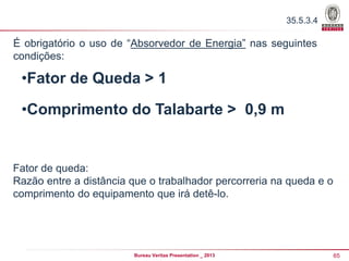 35.5.3.4

É obrigatório o uso de “Absorvedor de Energia” nas seguintes
condições:

•Fator de Queda > 1
•Comprimento do Talabarte > 0,9 m

Fator de queda:
Razão entre a distância que o trabalhador percorreria na queda e o
comprimento do equipamento que irá detê-lo.

Bureau Veritas Presentation _ 2013

65

 