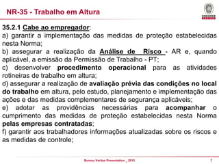 NR-35 - Trabalho em Altura
35.2.1 Cabe ao empregador:
a) garantir a implementação das medidas de proteção estabelecidas
nesta Norma;
b) assegurar a realização da Análise de Risco - AR e, quando
aplicável, a emissão da Permissão de Trabalho - PT;
c) desenvolver procedimento operacional para as atividades
rotineiras de trabalho em altura;
d) assegurar a realização de avaliação prévia das condições no local
do trabalho em altura, pelo estudo, planejamento e implementação das
ações e das medidas complementares de segurança aplicáveis;
e) adotar as providências necessárias para acompanhar o
cumprimento das medidas de proteção estabelecidas nesta Norma
pelas empresas contratadas;
f) garantir aos trabalhadores informações atualizadas sobre os riscos e
as medidas de controle;
Bureau Veritas Presentation _ 2013

7

 