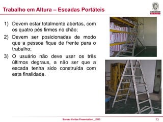 Trabalho em Altura – Escadas Portáteis
1) Devem estar totalmente abertas, com
os quatro pés firmes no chão;
2) Devem ser posicionadas de modo
que a pessoa fique de frente para o
trabalho;
3) O usuário não deve usar os três
últimos degraus, a não ser que a
escada tenha sido construída com
esta finalidade.

Bureau Veritas Presentation _ 2013

73

 