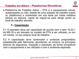 Trabalho em Altura – Plataformas Elevatórias
► Plataforma de Trabalho Aéreo – PTA é o equipamento móvel,

autopropelido ou não, dotado de uma estação de trabalho (cesto
ou plataforma) e sustentado em sua base por haste metálica
(lança) ou tesoura, capaz de erguer-se para atingir ponto ou
local de trabalho elevado.
5 - Capacitação
5.1 O operador deve ser capacitado de acordo com o item 18.22.1
da NR-18 e ser treinado no modelo de PTA a ser utilizado, ou em
um similar, no seu próprio local de trabalho.
5.2 A capacitação deve contemplar o conteúdo programático
estabelecido pelo fabricante, abordando, no mínimo, os princípios
básicos de segurança, inspeção e operação, de forma compatível
com o equipamento a ser utilizado e com o ambiente esperado.

Bureau Veritas Presentation _ 2013

74

 