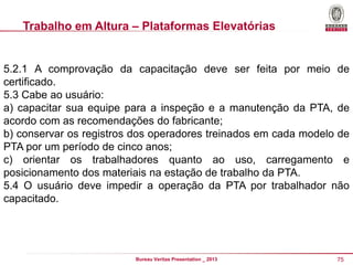 Trabalho em Altura – Plataformas Elevatórias

5.2.1 A comprovação da capacitação deve ser feita por meio de
certificado.
5.3 Cabe ao usuário:
a) capacitar sua equipe para a inspeção e a manutenção da PTA, de
acordo com as recomendações do fabricante;
b) conservar os registros dos operadores treinados em cada modelo de
PTA por um período de cinco anos;
c) orientar os trabalhadores quanto ao uso, carregamento e
posicionamento dos materiais na estação de trabalho da PTA.
5.4 O usuário deve impedir a operação da PTA por trabalhador não
capacitado.

Bureau Veritas Presentation _ 2013

75

 