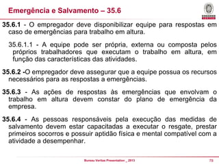 Emergência e Salvamento – 35.6
35.6.1 - O empregador deve disponibilizar equipe para respostas em
caso de emergências para trabalho em altura.
35.6.1.1 - A equipe pode ser própria, externa ou composta pelos
próprios trabalhadores que executam o trabalho em altura, em
função das características das atividades.
35.6.2 -O empregador deve assegurar que a equipe possua os recursos
necessários para as respostas a emergências.
35.6.3 - As ações de respostas às emergências que envolvam o
trabalho em altura devem constar do plano de emergência da
empresa.
35.6.4 - As pessoas responsáveis pela execução das medidas de
salvamento devem estar capacitadas a executar o resgate, prestar
primeiros socorros e possuir aptidão física e mental compatível com a
atividade a desempenhar.
Bureau Veritas Presentation _ 2013

78

 