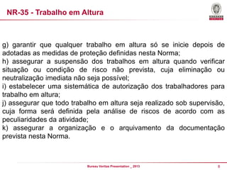 NR-35 - Trabalho em Altura

g) garantir que qualquer trabalho em altura só se inicie depois de
adotadas as medidas de proteção definidas nesta Norma;
h) assegurar a suspensão dos trabalhos em altura quando verificar
situação ou condição de risco não prevista, cuja eliminação ou
neutralização imediata não seja possível;
i) estabelecer uma sistemática de autorização dos trabalhadores para
trabalho em altura;
j) assegurar que todo trabalho em altura seja realizado sob supervisão,
cuja forma será definida pela análise de riscos de acordo com as
peculiaridades da atividade;
k) assegurar a organização e o arquivamento da documentação
prevista nesta Norma.

Bureau Veritas Presentation _ 2013

8

 