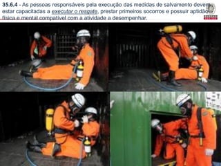 35.6.4 - As pessoas responsáveis pela execução das medidas de salvamento devem
estar capacitadas a executar o resgate, prestar primeiros socorros e possuir aptidão
física e mental compatível com a atividade a desempenhar.

Bureau Veritas Presentation _ 2013

80

 