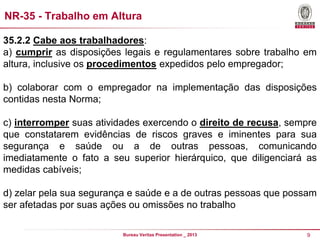 NR-35 - Trabalho em Altura
35.2.2 Cabe aos trabalhadores:
a) cumprir as disposições legais e regulamentares sobre trabalho em
altura, inclusive os procedimentos expedidos pelo empregador;
b) colaborar com o empregador na implementação das disposições
contidas nesta Norma;
c) interromper suas atividades exercendo o direito de recusa, sempre
que constatarem evidências de riscos graves e iminentes para sua
segurança e saúde ou a de outras pessoas, comunicando
imediatamente o fato a seu superior hierárquico, que diligenciará as
medidas cabíveis;
d) zelar pela sua segurança e saúde e a de outras pessoas que possam
ser afetadas por suas ações ou omissões no trabalho
Bureau Veritas Presentation _ 2013

9

 