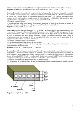 c) Para o que não servir, calcule qual deveria ser a espessura mínima para atender o limite de fluxo de calor.
Respostas : 0,00897 h.oC/Kcal e 0,00375 h.oC/Kcal ; 6685,7 Kcal/h 15981,7 Kcal/h ; 8,9”
Exercício P.1.2.3. Um forno de 6 m de comprimento, 5m de largura e 3 m de altura tem sua parede constituída
de 3 camadas. A camada interna de 0,4 m é de tijolos refratários ( k=1,0 kcal/h.m.oC ). A camada intermediária
de 0,30 m tem a metade inferior de tijolos especiais ( k=0,20 kcal/h.moC ) e a metade superior de tijolos
comuns ( k=0,40 kcal/h.m.oC). A camada externa de 0,05m é de aço ( k=30 kcal/hm oC). Sabendo-se que a
superfície interna está a 1700 oC e a superfície externa está a 60 oC . Pede-se :
a) o fluxo de calor pela parede
b) considerando que após, alguns anos o fluxo de calor aumentou 10 % devido ao desgaste da camada de
refratários. Calcular este desgaste supondo que o mesmo foi uniforme em todo o forno.
Respostas : 77222 Kcal/h ; 12,7 cm
Exercício P.1.2.4. Um reservatório metálico ( k = 52 W/m.K ), de formato esférico, tem diâmetro interno 1,0 m
, espessura de 5 mm, e é isolado com 20 mm de fibra de vidro ( k = 0,034 W/m.K ). A temperatura da face
interna do reservatório é 200 oC e a da face externa do isolante é 30 oC. Após alguns anos de utilização, a fibra
de vidro foi substituída por outro isolante, mantendo a mesma espessura de isolamento. Após a troca do
isolamento, notou-se uma elevação de 15% na transferência de calor, bem como uma elevação de 2,5 oC na
temperatura da face externa do isolante. Determinar :
a) o fluxo de calor antes da troca do isolamento;
b) o coeficiente de condutividade térmica do novo isolante;
c) qual deveria ser a espessura do novo isolamento para que as condições de temperatura externa e fluxo
voltassem a ser as mesmas de antes.
Respostas : 871,6 W ; 0,042 W/m.K ; 29,4 mm
Exercício P.1.2.5. Uma longa camada isolante de 9 mm de espessura é utilizada como isolante térmico de um
equipamento. A camada isolante é composta de borracha e possui um grande número de vazios internos de
seção quadrada e preenchidos com ar parado, conforme mostra o esquema na figura abaixo. A condutividade
térmica da borracha é 0,097 W/m.K e a condutividade térmica do ar parado é 0,022 W/m.K. Considerando que
a temperatura da face quente da camada é 120 °C e a da face fria é 45 °C, determine:
a) a fluxo de calor transferido por unidade de área da camada isolante;
b) a percentagem de variação do fluxo de calor caso a camada isolante seja substituída por outra de borracha
maciça de mesma espessura.

3 mm
3 mm
3 mm
3 mm

Ar parado
Borracha
Respostas : 667,96 W ;

3 mm
+21%

15

 