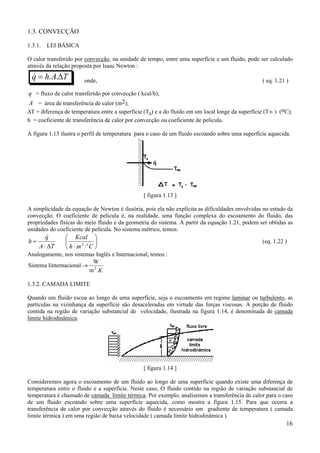 1.3. CONVECÇÃO
1.3.1.

LEI BÁSICA

O calor transferido por convecção, na unidade de tempo, entre uma superfície e um fluido, pode ser calculado
através da relação proposta por Isaac Newton :

&
q = h. A.∆T

onde,

( eq. 1.21 )

.

q = fluxo de calor transferido por convecção ( kcal/h);
A = área de transferência de calor (m2);
∆T = diferença de temperatura entre a superfície (Ts) e a do fluido em um local longe da superfície (T∞ ) (oC);
h = coeficiente de transferência de calor por convecção ou coeficiente de película.
A figura 1.13 ilustra o perfil de temperatura para o caso de um fluido escoando sobre uma superfície aquecida.

[ figura 1.13 ]
A simplicidade da equação de Newton é ilusória, pois ela não explícita as dificuldades envolvidas no estudo da
convecção. O coeficiente de película é, na realidade, uma função complexa do escoamento do fluido, das
propriedades físicas do meio fluido e da geometria do sistema. A partir da equação 1.21, podem ser obtidas as
unidades do coeficiente de película. No sistema métrico, temos:

h=

&
q
A ⋅ ∆T

 Kcal 


2 o
h⋅m ⋅ C 

(eq. 1.22 )

Analogamente, nos sistemas Inglês e Internacional, temos :
W
Sistema Iinternacional → 2
m .K
1.3.2. CAMADA LIMITE
Quando um fluido escoa ao longo de uma superfície, seja o escoamento em regime laminar ou turbulento, as
partículas na vizinhança da superfície são desaceleradas em virtude das forças viscosas. A porção de fluido
contida na região de variação substancial de velocidade, ilustrada na figura 1.14, é denominada de camada
limite hidrodinâmica.

[ figura 1.14 ]
Consideremos agora o escoamento de um fluido ao longo de uma superfície quando existe uma diferença de
temperatura entre o fluido e a superfície. Neste caso, O fluido contido na região de variação substancial de
temperatura é chamado de camada limite térmica. Por exemplo, analisemos a transferência de calor para o caso
de um fluido escoando sobre uma superfície aquecida, como mostra a figura 1.15. Para que ocorra a
transferência de calor por convecção através do fluido é necessário um gradiente de temperatura ( camada
limite térmica ) em uma região de baixa velocidade ( camada limite hidrodinâmica ).

16

 