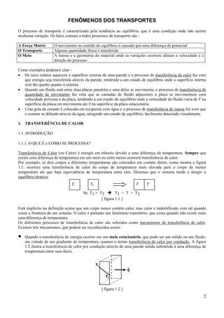 FENÔMENOS DOS TRANSPORTES
O processo de transporte é caracterizado pela tendência ao equilíbrio, que é uma condição onde não ocorre
nenhuma variação. Os fatos comuns a todos processos de transporte são :
A Força Motriz
O Transporte
O Meio

O movimento no sentido do equilíbrio é causado por uma diferença de potencial
Alguma quantidade física é transferida
A massa e a geometria do material onde as variações ocorrem afetam a velocidade e a
direção do processo

Como exemplos podemos citar :
• Os raios solares aquecem a superfície externa de uma parede e o processo de transferência de calor faz com
que energia seja transferida através da parede, tendendo a um estado de equilíbrio onde a superfície interna
será tão quente quanto à externa.
• Quando um fluido está entre duas placas paralelas e uma delas se movimenta, o processo de transferência de
quantidade de movimento faz com que as camadas de fluido adjacentes à placa se movimentem com
velocidade próxima à da placa, tendendo a um estado de equilíbrio onde a velocidade do fluido varia de V na
superfície da placa em movimente até 0 na superfície da placa estacionária.
• Uma gota de corante é colocada em recipiente com água e o processo de transferência de massa faz com que
o corante se difunda através da água, atingindo um estado de equilíbrio, facilmente detectado visualmente.
1. TRANSFERÊNCIA DE CALOR
1.1. INTRODUÇÃO
1.1.1. O QUE É e COMO SE PROCESSA?
Transferência de Calor (ou Calor) é energia em trânsito devido a uma diferença de temperatura. Sempre que
existir uma diferença de temperatura em um meio ou entre meios ocorrerá transferência de calor.
Por exemplo, se dois corpos a diferentes temperaturas são colocados em contato direto, como mostra a figura
1.1, ocorrera uma transferência de calor do corpo de temperatura mais elevada para o corpo de menor
temperatura até que haja equivalência de temperatura entre eles. Dizemos que o sistema tende a atingir o
equilíbrio térmico.

T1

T2

T

T

Se T1 > T2
T1 > T > T2
[ figura 1.1 ]
Está implícito na definição acima que um corpo nunca contém calor, mas calor é indentificado com tal quando
cruza a fronteira de um sistema. O calor é portanto um fenômeno transitório, que cessa quando não existe mais
uma diferença de temperatura.
Os diferentes processos de transferência de calor são referidos como mecanismos de transferência de calor.
Existem três mecanismos, que podem ser reconhecidos assim :

•

Quando a transferência de energia ocorrer em um meio estacionário, que pode ser um sólido ou um fluido,
em virtude de um gradiente de temperatura, usamos o termo transferência de calor por condução. A figura
1.2 ilustra a transferência de calor por condução através de uma parede sólida submetida à uma diferença de
temperatura entre suas faces.

[ figura 1.2 ]

2

 