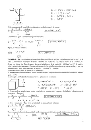 T 1 = 21 ,1 0 C k = 1 , 31 W
0

T 2 = 13 , 3 C A = 1 m

m .K

2

T 3 = − 6 , 9 0 C L = 0 , 305 m
T 4 = − 9 ,4 0C

O fluxo de calor pode ser obtido considerando a condução através da parede :
.

q=

∆T T2 − T3 13,3 − (− 6,9 )
=
=
0,305
L
R2
1,31 × 1
k.A

&
q = 86, 76 W

p / m2

Considerando agora a convecção na película externa :
.

q =

T1 − T2 T1 − T2
=
1
R1
hi . A

⇒ 86, 76 =

Agora, na película externa :

86,76 =

21,1 − 13, 3
1
h1 × 1

− 6,9 − (− 9,4 )
1
he × 1

hi = 11,12 W m2 . k

he = 34, 72 W m2 . K

Exercício R.1.3.4. Um reator de paredes planas foi construído em aço inox e tem formato cúbico com 2 m de
lado. A temperatura no interior do reator é 600 oC e o coeficiente de película interno é 45 kcal/h.m2.oC.
Tendo em vista o alto fluxo de calor, deseja-se isola-lo com lã de rocha ( k= 0,05 kcal/h.m.oC) de modo a
reduzir a transferência de calor. Considerando desprezível a resistência térmica da parede de aço inox e que o ar
ambiente está a 20oC com coeficiente de película 5 kcal/h.m2.oC, calcular :
a) O fluxo de calor antes da aplicação da isolamento;
b) A espessura do isolamento a ser usado, sabendo-se que a temperatura do isolamento na face externa deve ser
igual a 62 oC;
c) A redução ( em % ) do fluxo de calor após a aplicação do isolamento.

har = 5Kcal h.m 2 .o C

hi = 45Kcal h.m 2 .o C

A = 6 × (2 × 2) = 24m 2

k iso = 0,05Kcal h.m.o C
Ti = 600 oC

Tar = 20 oC

Ts = 62 oC

a) Desprezando a resistência do inox e a variação da área devido à espessura do isolante, o fluxo antes do
isolamento é dado por :

&
q=

(∆ )total
Rt

=

Ti − Tar
600 − 20
=
1
1
1
1
+
+
hi . A har . A 45.24 5.24

&
q = 62640, 4 Kcal h

b) Após o isolamento o fluxo pode ser calculado na camada limite externa :

&
q′ =

Ts − Tar 62 − 20
=
= 5040 Kcal h
1
1
har . A
5. 24

A espessura do isolamento é calculada levando em conta as resistências da película interna e do isolante :

&
q=

Ti − Ts

L
1
+
hi . A kiso . A

⇒

5040 =

600 − 62
L
1
+
45. 24 0, 05. 24

L = 0, 1273 m = 12 , 73 cm

21

 