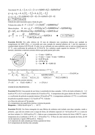 Área lateral

A2 = 2. π . r. L = 2 × π × 0,045 × 0,2 = 0,05655 m2

(

)

(

& & &
q = q1 + q2 = h. A1. Tar − Tp + h. A2 . Tar − Tp

)

& & &
q = q1 + q 2 = 35 × 0,006362 × (35 − 0 ) + 35 × 0,05655 × (35 − 0 )

&
q = 77,0672 Kcal h

Cálculo do calor necessário para a fusão do gelo :
Volume dos cubos

V = 2. ( L) = 2 × ( 0,03) = 0,000054 m3
3

3

m = ρ g .V = 935( Kg m3 ) × 0,000054 m3 = 0,05049 Kg
Q = ∆H f . m = 80 ,6 Kcal Kg × 0,05049 Kg = 4,0695 Kcal
4,0695 Kcal
Q
Q
t = 317 min
,
&
q=
⇒ t= =
= 0,0528 h
&
t
q 77,0672( Kcal h)

Massa da placa

Exercício R.1.3.8. Um cabo elétrico de 10 mm de diâmetro tem resistência elétrica por unidade de
comprimento de 0,001 Ω/m. e é revestido por uma camada de material plástico de 1 mm de espessura e
condutividade térmica 0,20 W/m.K. O cabo vai ser utilizado em uma ambiente cujo ar está na temperatura de
27 °C, com coeficiente de película de 10 W/m2.K. Se o plástico usado suporta no máximo 177 °C sem se
derreter, determine a máxima corrente elétrica que pode passar pelo cabo.

.
q
r2
r1

r1 = 5 mm = 0,005 m
r2 = 5 mm + 1 mm = 6 mm = 0,006 m
k = 0,20 W/m.K
h = 10 W/m2.K
R = 0,001 Ω
L = 1m

Cálculo do calor transferido na temperatura máxima ( 177 °C )

q=

Tmax − Tar
Tmax − Tar
177 − 27
=
=
= 53.62 W m
ln(0.006 0,005)
ln(r2 r1 )
1
1
R p + R ar
+
+
0,20.2.π .1
10.(2.π .0,006.1)
k .2.π .L h.(2.π .r2 .L)

Determinação da corrente máxima

P = R.i 2 →

53,62 = 0,001. i 2 →

i = 231,6 A

EXERCÍCIOS PROPOSTOS :
Exercício P.1.3.1. Uma parede de um forno é constituída de duas camadas : 0,20 m de tijolo refratário (k =1,2
kcal/h.m.oC) e 0,13 m de tijolo isolante (0,15 kcal/h.m.oC). A temperatura dos gases dentro do forno é 1700oC
e o coeficiente de película na parede interna é 58 kcal/h.m2.oC. A temperatura ambiente é 27 oC e o coeficiente
de película na parede externa é 12,5 kcal/h m2 oC. Calcular :
a) o fluxo de calor por m2 de parede;
c) a temperatura nas superfícies interna e externa da parede.
Respostas : 1480,6 Kcal/h (p/m2 ) ; 145 oC
Exercício P.1.3.2. Um forno retangular de uma fábrica de cerâmica está isolado com duas camadas, sendo a
primeira , que está em contato com a carga do forno, de refratário especial ( k= 0,6 kcal/h.m.oC ) e a outra de
um bom isolante ( k= 0,09 kcal/h.m.oC ). Sabe-se que a temperatura da face interna do forno é 900 oC e que a
temperatura do ar ambiente é 20 oC ( h = 20 kcal/hm oC). O fluxo de calor através da parede do forno, de 40
cm de espessura, é igual a 800 kcal/h m . Pede-se :
a) A espessura de cada camada que forma a parede do forno
b) A temperatura da interface das camadas

24

 