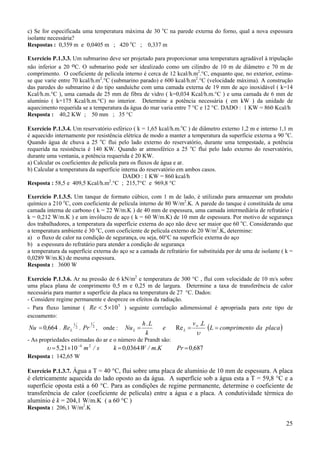 c) Se for especificada uma temperatura máxima de 30 oC na parede externa do forno, qual a nova espessura
isolante necessária?
Respostas : 0,359 m e 0,0405 m ; 420 oC ; 0,337 m
Exercício P.1.3.3. Um submarino deve ser projetado para proporcionar uma temperatura agradável à tripulação
não inferior a 20 oC. O submarino pode ser idealizado como um cilindro de 10 m de diâmetro e 70 m de
comprimento. O coeficiente de película interno é cerca de 12 kcal/h.m2.°C, enquanto que, no exterior, estimase que varie entre 70 kcal/h.m2.°C (submarino parado) e 600 kcal/h.m2.°C (velocidade máxima). A construção
das paredes do submarino é do tipo sanduíche com uma camada externa de 19 mm de aço inoxidável ( k=14
Kcal/h.m.°C ), uma camada de 25 mm de fibra de vidro ( k=0,034 Kcal/h.m.°C ) e uma camada de 6 mm de
alumínio ( k=175 Kcal/h.m.°C) no interior. Determine a potência necessária ( em kW ) da unidade de
aquecimento requerida se a temperatura da água do mar varia entre 7 °C e 12 °C. DADO : 1 KW = 860 Kcal/h
Resposta : 40,2 KW ; 50 mm ; 35 °C
Exercício P.1.3.4. Um reservatório esférico ( k = 1,65 kcal/h.m.oC ) de diâmetro externo 1,2 m e interno 1,1 m
é aquecido internamente por resistência elétrica de modo a manter a temperatura da superfície externa a 90 oC.
Quando água de chuva a 25 oC flui pelo lado externo do reservatório, durante uma tempestade, a potência
requerida na resistência é 140 KW. Quando ar atmosférico a 25 oC flui pelo lado externo do reservatório,
durante uma ventania, a potência requerida é 20 KW.
a) Calcular os coeficientes de película para os fluxos de água e ar.
b) Calcular a temperatura da superfície interna do reservatório em ambos casos.
DADO : 1 KW = 860 kcal/h
Resposta : 58,5 e 409,5 Kcal/h.m2.°C ; 215,7°C e 969,8 °C
Exercício P.1.3.5. Um tanque de formato cúbico, com 1 m de lado, é utilizado para armazenar um produto
químico a 210 oC, com coeficiente de película interno de 80 W/m2.K. A parede do tanque é constituída de uma
camada interna de carbono ( k = 22 W/m.K ) de 40 mm de espessura, uma camada intermediária de refratário (
k = 0,212 W/m.K ) e um invólucro de aço ( k = 60 W/m.K) de 10 mm de espessura. Por motivo de segurança
dos trabalhadores, a temperatura da superfície externa do aço não deve ser maior que 60 oC. Considerando que
a temperatura ambiente é 30 oC, com coeficiente de película externo de 20 W/m2.K, determine:
a) o fluxo de calor na condição de segurança, ou seja, 60°C na superfície externa do aço
b) a espessura do refratário para atender a condição de segurança
a temperatura da superfície externa do aço se a camada de refratário for substituída por de uma de isolante ( k =
0,0289 W/m.K) de mesma espessura.
Resposta : 3600 W
Exercício P.1.3.6. Ar na pressão de 6 kN/m2 e temperatura de 300 °C , fluí com velocidade de 10 m/s sobre
uma placa plana de comprimento 0,5 m e 0,25 m de largura. Determine a taxa de transferência de calor
necessária para manter a superfície da placa na temperatura de 27 °C. Dados:
- Considere regime permanente e despreze os efeitos da radiação.
- Para fluxo laminar ( Re < 5×10 5 ) seguinte correlação adimensional é apropriada para este tipo de
escoamento:

Nu = 0,664 . Re L

1

2

1

. Pr 2 , onde :

Nu L =

h. L
k

e

Re L =

v ∞ .L

υ

(L = comprimento da

placa )

- As propriedades estimadas do ar e o número de Prandt são:

υ = 5,21×10 −4 m 2 / s

k = 0,0364 W / m.K

Pr = 0 ,687

Resposta : 142,65 W
Exercício P.1.3.7. Água a T = 40 °C, flui sobre uma placa de alumínio de 10 mm de espessura. A placa
é eletricamente aquecida do lado oposto ao da água. A superfície sob a água esta a T = 59,8 °C e a
superfície oposta está a 60 °C. Para as condições de regime permanente, determine o coeficiente de
transferência de calor (coeficiente de película) entre a água e a placa. A condutividade térmica do
alumínio é k = 204,1 W/m.K ( a 60 °C )
Resposta : 206,1 W/m2.K

25

 