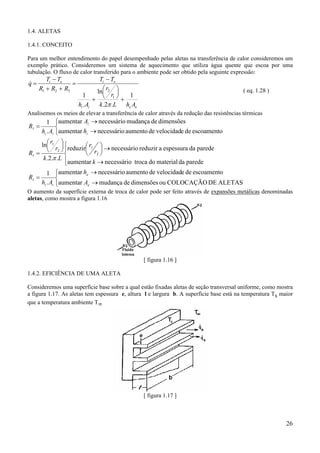 1.4. ALETAS
1.4.1. CONCEITO
Para um melhor entendimento do papel desempenhado pelas aletas na transferência de calor consideremos um
exemplo prático. Consideremos um sistema de aquecimento que utiliza água quente que escoa por uma
tubulação. O fluxo de calor transferido para o ambiente pode ser obtido pela seguinte expressão:

&
q=

Ti − Te
=
R1 + R2 + R3

Ti − Te
ln r2 
 r
1
1
+  1+
hi . Ai
k .2π .L he Ae

( eq. 1.28 )

Analisemos os meios de elevar a transferência de calor através da redução das resistências térmicas

R1 =

1 aumentar Ai → necessário mudança de dimensões

hi . Ai aumentar hi → necessário aumento de velocidade de escoamento

ln r1  
 r  reduzir r1  → necessário reduzir a espessura da parede
 r 
 2 
R1 =
 2

k .2.π .L 
aumentar k → necessário troca do material da parede
R1 =

1 aumentar he → necessário aumento de velocidade de escoamento

hi . Ai aumentar Ae → mudança de dimensões ou COLOCAÇÃO DE ALETAS

O aumento da superfície externa de troca de calor pode ser feito através de expansões metálicas denominadas
aletas, como mostra a figura 1.16

[ figura 1.16 ]
1.4.2. EFICIÊNCIA DE UMA ALETA
Consideremos uma superfície base sobre a qual estão fixadas aletas de seção transversal uniforme, como mostra
a figura 1.17. As aletas tem espessura e, altura l e largura b. A superfície base está na temperatura Ts maior
que a temperatura ambiente T∞

[ figura 1.17 ]

26

 
