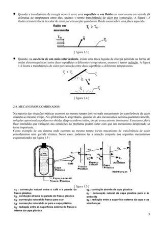 •

Quando a transferência de energia ocorrer entre uma superfície e um fluido em movimento em virtude da
diferença de temperatura entre eles, usamos o termo transferência de calor por convecção. A figura 1.3
ilustra a transferência de calor de calor por convecção quando um fluido escoa sobre uma placa aquecida.

[ figura 1.3 ]

•

Quando, na ausência de um meio interveniente, existe uma troca líquida de energia (emitida na forma de
ondas eletromagnéticas) entre duas superfícies a diferentes temperaturas, usamos o termo radiação. A figura
1.4 ilustra a transferência de calor por radiação entre duas superfícies a diferentes temperaturas.

[ figura 1.4 ]
2.4. MECANISMOS COMBINADOS
Na maioria das situações práticas ocorrem ao mesmo tempo dois ou mais mecanismos de transferência de calor
atuando ao mesmo tempo. Nos problemas da engenharia, quando um dos mecanismos domina quantitativamente,
soluções aproximadas podem ser obtidas desprezando-se todos, exceto o mecanismo dominante. Entretanto, deve
ficar entendido que variações nas condições do problema podem fazer com que um mecanismo desprezado se
torne importante.
Como exemplo de um sistema onde ocorrem ao mesmo tempo vários mecanismo de transferência de calor
consideremos uma garrafa térmica. Neste caso, podemos ter a atuação conjunta dos seguintes mecanismos
esquematizados na figura 1.5 :

[ figura 1.5 ]
q1 : convecção natural entre o café e a parede do
frasco plástico
q2 : condução através da parede do frasco plástico
q3 : convecção natural do frasco para o ar
q4 : convecção natural do ar para a capa plástica
q5 : radiação entre as superfícies externa do frasco e
interna da capa plástica

q6 : condução através da capa plástica
q7 : convecção natural da capa plástica para o ar
ambiente
q8 : radiação entre a superfície externa da capa e as
vizinhanças

3

 