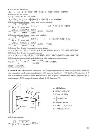 Cálculo da área não aletada :

AR = As − n. At = 2 × π × 0,025 × 0,15 − 5 × (2 × π × 0,025 × 0,006) = 0,01885m 2

Cálculo da área das aletas :

ra = re + l = 0 , 025 + 0 , 02 = 0 , 045 m

[

]

[

]

AA = 2. π .ra2 − π .re2 .n = 2 × π .(0,045) − π .(0,025) × 5 = 0,04398m 2
2

2

Cálculo da eficiência da aleta ( para a moto em movimento ) :

2.h
2 × 50
m.l = 9 ,466 × 0,02 = 0 ,1893
=
= 9 ,466 m−1
→
k .e
186 × 0,006
tgh(m.l ) tgh(0,1893) 0,1871
η=
=
=
= 0,9884 (98,84% )
0,1893
0,1893
m.l

m=

Cálculo da eficiência da aleta ( para a moto parada ) :

2.h
2 × 15
m.l = 5,1848 × 0, 02 = 0,1037
=
= 5,1848 m−1
→
k .e
186 × 0,006
tgh(m.l ) tgh(0,1037 ) 0,1036
(99,90% )
η=
=
=
= 0,999
0,1037
0,1037
m.l

m=

Cálculo do fluxo de calor ( para a moto em movimento ) :

&
q m = hm .( AR − η. AA )(TS − T∞ ) = 50 × (0,01885 + 0,9884 × 0,04398) × (500 − 300 ) = 623,198W
.

Cálculo do fluxo de calor ( para a moto parada ) :

&
q p = h p .( AR − η. AA )(TS − T∞ ) = 15 × (0,01885 + 0,999 × 0,04398) × (500 − 300 ) = 188,358W
.

Cálculo da percentagem de elevação do fluxo de calor para a moto em movimento :

% Elev =

&
&
qm − q p

× 100 =

&
qp
% Elev = 230 ,86%

623, 198 − 188, 358
× 100 = 230, 86%
188, 358

Exercício R.1.4.4. Determinar o aumento do calor dissipado por unidade de tempo que poderia ser obtido de
uma placa plana usando-se por unidade de área 6400 aletas de alumínio ( k = 178 Kcal/h.m.oC), tipo pino, de 5
mm de diâmetro e 30 mm de altura. Sabe-se que na base da placa a temperatura é 300 oC, enquanto que o
ambiente está a 20 oC com coeficiente de película de 120 Kcal/h.m2.oC.

n = 6400 aletas
k = 178 Kcal h.m.o C
∅ = 5 mm = 0 ,005 m
∅
r = = 0,0025 m
2
l = 30 mm = 0,03 m
TS = 300 oC

T∞ = 20 oC

h = 120 Kcal h.m2 .o C

Cálculo da eficiência :

m=

2.h
2 × 120
=
= 23,17 m−1
178 × 0.0025
k .r
31

 