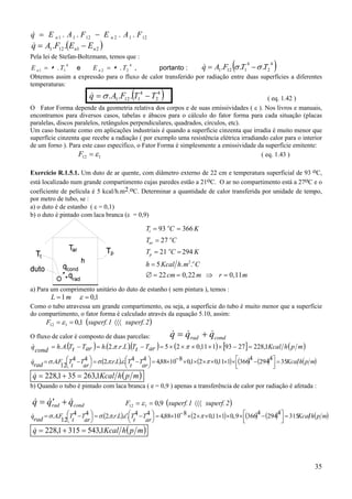 &
q = E n 1 . A 1 . F 12 − E n 2 . A 1 . F 12

&
q = A1 .F12 .(E n1 − En 2 )

Pela lei de Stefan-Boltzmann, temos que :

(

)

&
q = A1 .F12 σ .T1 − σ .T2
E n 1 = . T1
e
E n 2 = . T2 ,
portanto :
Obtemos assim a expressão para o fluxo de calor transferido por radiação entre duas superfícies a diferentes
temperaturas:
4

4

(

&
q = σ . A1.F12 . T14 − T24

4

4

)

( eq. 1.42 )
O Fator Forma depende da geometria relativa dos corpos e de suas emissividades ( ε ). Nos livros e manuais,
encontramos para diversos casos, tabelas e ábacos para o cálculo do fator forma para cada situação (placas
paralelas, discos paralelos, retângulos perpendiculares, quadrados, círculos, etc).
Um caso bastante como em aplicações industriais é quando a superfície cinzenta que irradia é muito menor que
superfície cinzenta que recebe a radiação ( por exemplo uma resistência elétrica irradiando calor para o interior
de um forno ). Para este caso específico, o Fator Forma é simplesmente a emissividade da superfície emitente:
F12 = ε 1
( eq. 1.43 )
Exercício R.1.5.1. Um duto de ar quente, com diâmetro externo de 22 cm e temperatura superficial de 93 oC,
está localizado num grande compartimento cujas paredes estão a 21oC. O ar no compartimento está a 27oC e o
coeficiente de película é 5 kcal/h.m2.oC. Determinar a quantidade de calor transferida por unidade de tempo,
por metro de tubo, se :
a) o duto é de estanho ( ε = 0,1)
b) o duto é pintado com laca branca (ε = 0,9)

Tt = 93 oC = 366 K
Tar = 27 oC
Tp = 21 oC = 294 K
h = 5 Kcal h. m2.o C
∅ = 22 cm = 0, 22 m ⇒ r = 0, 11 m
a) Para um comprimento unitário do duto de estanho ( sem pintura ), temos :

L =1m

ε = 0,1

Como o tubo atravessa um grande compartimento, ou seja, a superfície do tubo é muito menor que a superfície
do compartimento, o fator forma é calculado através da equação 5.10, assim:

F12 = ε 1 = 0,1 (superf. 1 〈〈〈 superf. 2 )

& &
&
q = qrad + qcond
= h. A.(Tt − Tar ) = h.(2.π .r.L ).(Tt − Tar ) = 5 × (2 × π × 0,11 × 1) × [93 − 27 ] = 228,1Kcal h ( p m )

O fluxo de calor é composto de duas parcelas:

&
q

cond

4
4
&
= σ.A.F T 4 − T 4  = σ.(2.π.r.L).ε.T 4 − T 4  = 4,88×10− 8 × 0,1× (2 ×π × 0,11×1) × (366) − (294)  = 35Kcal h( p m)
q
t
rad


12 t
ar 
ar 







&
q = 228,1 + 35 = 263,1Kcal h ( p m )

b) Quando o tubo é pintado com laca branca ( e = 0,9 ) apenas a transferência de calor por radiação é afetada :

& &′
&
q = qrad + qcond

F12 = ε 1 = 0,9 (superf. 1 〈〈〈 superf. 2 )

4
4
&
q
= σ.A.F T 4 − T 4  = σ.(2.π.r.L).ε ′.T 4 − T 4  = 4,88×10− 8 × (2 ×π × 0,11×1) × 0,.9 × (366) − (294)  = 315Kcal h( p m)
 t
rad


12 t
ar 
ar 







&
q = 228,1 + 315 = 543,1Kcal h ( p m )

35

 