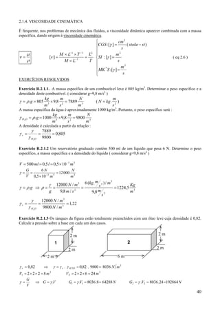 2.1.4. VISCOSIDADE CINEMÁTICA
É frequente, nos problemas de mecânica dos fluidos, a viscosidade dinâmica aparecer combinada com a massa
específica, dando origem à viscosidade cinemática.

ν=

µ
ρ

[ν ] =

M × L−1 × T −1
M × L−3


cm 2
( stoke − st )
CGS :[γ ] =

s

m2
L2 
=
SI : [γ ] =
s
T 

m2
MK * S :[γ ] =

s


( eq 2.6 )

EXERCÍCIOS RESOLVIDOS
Exercício R.2.1.1. A massa específica de um combustível leve é 805 kg/m3. Determinar o peso específico e a
densidade deste combustível. ( considerar g=9,8 m/s2 )

γ = ρ .g = 805

kg
m
N
× 9,8 2 = 7889 3
3
m
s
m

( N = kg.

m
)
s2

A massa específica da água é aproximadamente 1000 kg/m3. Portanto, o peso específico será :

γ H O = ρ .g = 1000
2

kg
m
N
× 9,8 2 = 9800 3
3
m
s
m

A densidade é calculada a partir da relação :

γr =

γ

γHO
2

=

7889
= 0,805
9800

Exercício R.2.1.2 Um reservatório graduado contém 500 ml de um líquido que pesa 6 N. Determine o peso
específico, a massa específica e a densidade do líquido ( considerar g=9,8 m/s2 )

V = 500 ml = 0,5 l = 0,5 × 10 −3 m 3
γ=

6N
G
N
=
= 12 000 3
−3
3
V 0,5 × 10 m
m

3
m
12000 N / m 3 6 (kg. s 2 ) / m
Kg
=
= 1224,5 3
γ = ρ .g ⇒ ρ = =
2
g
m
9,8 m / s
9,8 m 2
s
12000 N / m 3
γ
γr =
=
= 1,22
γ H 2O 9800 N / m 3

γ

Exercício R.2.1.3 Os tanques da figura estão totalmente preenchidos com um óleo leve cuja densidade é 0,82.
Calcule a pressão sobre a base em cada um dos casos.

2m

2m
2

1

2m

2m
6m

2m
γ r = 0,82

⇒

γ = γ r . γ H 2O = 0,82 . 9800 = 8036 N m 3

V1 = 2 × 2 × 2 = 8 m 3
G
γ =
⇒ G = γ .V
V

V 2 = 2 × 2 × 6 = 24 m 3
G1 = γ .V1 = 8036 .8 = 64288 N

G2 = γ .V2 = 8036 . 24 =192864 N

40

 