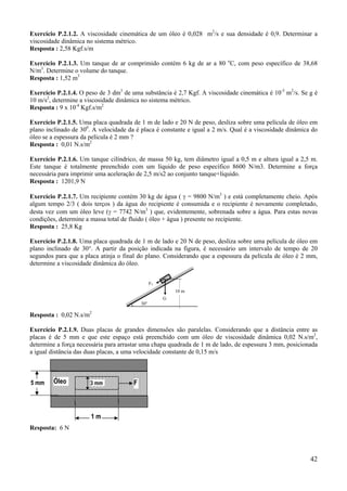 Exercício P.2.1.2. A viscosidade cinemática de um óleo é 0,028 m2/s e sua densidade é 0,9. Determinar a
viscosidade dinâmica no sistema métrico.
Resposta : 2,58 Kgf.s/m
Exercício P.2.1.3. Um tanque de ar comprimido contém 6 kg de ar a 80 oC, com peso específico de 38,68
N/m3. Determine o volume do tanque.
Resposta : 1,52 m3
Exercício P.2.1.4. O peso de 3 dm3 de uma substância é 2,7 Kgf. A viscosidade cinemática é 10-5 m2/s. Se g é
10 m/s2, determine a viscosidade dinâmica no sistema métrico.
Resposta : 9 x 10-4 Kgf.s/m2
Exercício P.2.1.5. Uma placa quadrada de 1 m de lado e 20 N de peso, desliza sobre uma película de óleo em
plano inclinado de 300. A velocidade da é placa é constante e igual a 2 m/s. Qual é a viscosidade dinâmica do
óleo se a espessura da película é 2 mm ?
Resposta : 0,01 N.s/m2
Exercício P.2.1.6. Um tanque cilíndrico, de massa 50 kg, tem diâmetro igual a 0,5 m e altura igual a 2,5 m.
Este tanque é totalmente preenchido com um líquido de peso específico 8600 N/m3. Determine a força
necessária para imprimir uma aceleração de 2,5 m/s2 ao conjunto tanque+líquido.
Resposta : 1201,9 N
Exercício P.2.1.7. Um recipiente contém 30 kg de água ( γ = 9800 N/m3 ) e está completamente cheio. Após
algum tempo 2/3 ( dois terços ) da água do recipiente é consumida e o recipiente é novamente completado,
desta vez com um óleo leve (γ = 7742 N/m3 ) que, evidentemente, sobrenada sobre a água. Para estas novas
condições, determine a massa total de fluido ( óleo + água ) presente no recipiente.
Resposta : 25,8 Kg
Exercício P.2.1.8. Uma placa quadrada de 1 m de lado e 20 N de peso, desliza sobre uma película de óleo em
plano inclinado de 30°. A partir da posição indicada na figura, é necessário um intervalo de tempo de 20
segundos para que a placa atinja o final do plano. Considerando que a espessura da película de óleo é 2 mm,
determine a viscosidade dinâmica do óleo.
FT
10 m
30o

G

Resposta : 0,02 N.s/m2
Exercício P.2.1.9. Duas placas de grandes dimensões são paralelas. Considerando que a distância entre as
placas é de 5 mm e que este espaço está preenchido com um óleo de viscosidade dinâmica 0,02 N.s/m2,
determine a força necessária para arrastar uma chapa quadrada de 1 m de lado, de espessura 3 mm, posicionada
a igual distância das duas placas, a uma velocidade constante de 0,15 m/s

5 mm

Óleo

3 mm

F

1m
Resposta: 6 N

42

 