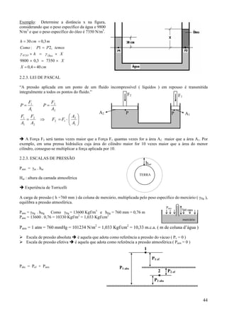 Exemplo: Determine a distância x na figura,
considerando que o peso específico da água e 9800
N/m3 e que o peso específico do óleo é 7350 N/m3.
h = 30 cm = 0,3 m
Como : P1 = P 2, temos
γ H 2O × h = γ Óleo × X
9800 × 0,3 = 7350 × X
X = 0,4 = 40 cm
2.2.3. LEI DE PASCAL
“A pressão aplicada em um ponto de um fluido incompressível ( líquidos ) em repouso é transmitida
integralmente a todos os pontos do fluido.”

F2

P=

F1
A1

F1 F2
=
A1 A2

P=
⇒

F2
A2
A
F2 = F1 ⋅  2
A
 1

A2






F1

.P

.

P

A1

A Força F2 será tantas vezes maior que a Força F1 quantas vezes for a área A2 maior que a área A1. Por
exemplo, em uma prensa hidráulica cuja área do cilindro maior for 10 vezes maior que a área do menor
cilindro, consegue-se multiplicar a força aplicada por 10.
2.2.3. ESCALAS DE PRESSÃO

har

Patm = γar . har

TERRA

Har : altura da camada atmosférica
Experiência de Torricelli

A carga de pressão ( h =760 mm ) da coluna de mercúrio, multiplicada pelo peso específico do mercúrio ( γHg ),
equilibra a pressão atmosférica.
Patm

3

Patm = γHg . hHg
Como γHg = 13600 Kgf/m e hHg = 760 mm = 0,76 m
Patm = 13600 . 0,76 = 10330 Kgf/m2 = 1,033 Kgf/cm2

760 mm
mercúrio

Patm = 1 atm = 760 mmHg = 101234 N/m2 = 1,033 Kgf/cm2 = 10,33 m.c.a. ( m de coluna d’água )
Escala de pressão absoluta
é aquela que adota como referência a pressão do vácuo ( Pv = 0 )
Escala de pressão efetiva
é aquela que adota como referência a pressão atmosférica ( Patm = 0 )

1
P1 ef
Pabs = Pef + Patm

P1 abs

2

P2 ef

P2 abs

44

 