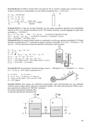Exercício R.2.2.2. O Edifício “Empire State” tem altura de 381 m. Calcule a relação entre a pressão no topo e
na base ( nível do mar ), considerando o ar como fluido incompressível (γAr = 12,01 N/m3 ).

P1

P2 = Patm = 101234 N/m2
P2 – P1 = γAr .( h2 – h1 )
P1 = P2 - γAr .( h2 – h1 )

γ .(h − h1 )
P1
12,01 × 381
= 1 − Ar 2
=1−
= 0,955
P2
P2
101234

P2

Exercício R.2.2.3. A água de um lago localizado em uma região montanhosa apresenta uma profundidade
máxima de 40 m. Se a pressão barométrica local é 598 mmHg, determine a pressão absoluta na região mais
profunda (γHg = 133 KN/m3 ).
onde,
Po = γHg .hHg
é a pressão na superfície do lago
Pfundo = Po + γH2O . hlago
2
Pfundo = γHg .hHg + γH2O . hlago = 133 (KN/m ) x 0,598 (m) + 9,8 (KN/m2) x 40 (m)
2
Pfundo = 472 KN/m = 472 KPa ( abs )
Exercício R.2.2.4. Um tanque fechado contém ar comprimido e um óleo que apresenta densidade 0,9. O fluido
utilizado no manômetro em “U” conectado ao tanque é mercúrio ( densidade 13,6 ). Se h1 = 914 mm, h2 = 152
mm e h3 = 229 mm, determine a leitura do manômetro localizado no topo do tanque.

P1 = Parcomp + γOleo . (h1 + h2 )
P2 = γHg . h3
Parcomp + γOleo . (h1 + h2 ) = γHg . h3
P1 = P2
Parcomp = γHg . h3 - γOleo . (h1 + h2 )
Parcomp = dHg .γH2O. . h3 - dOleo .γH2O . (h1 + h2 )
Parcomp = 13,6 x 9800 x 0,229 - 0,9 x 9800 x (0,914 + 0,152 )
Parcomp = 21119 N/m2 = 21,119 KPa

Ar
Óleo

h1

h3

h2

Exercício R.2.2.5. No piezômetro inclinado da figura, temos γ1 = 800 Kgf/m2 e γ2 = 1700 Kgf/m2 , L1 = 20 cm
e L2 = 15 cm , α = 30 oC. Qual é a pressão em P1 ?

L2

h2 = L2.sem α
h1 = L1.sem α
P1 = h1.γ1 + h2.γ2 = L1.sem α.γ1 + L2.sem α.γ2
P1 = 0,20 x sen 30o x 800 + 0,15 x sen 30o x 1700
P1 = 207,5 Kgf/m2

L1
P1

h2
h1

α

Exercício R.2.2.6. Dois tanques de combustível pressurizados estão interconectados por uma tubulação
conforme mostra a figura abaixo. Dado que o manômetro metálico M1 indica uma pressão de 40 KPa e que o
peso específico do combustível é 7000 N/m3, determine :
a) a pressão indicada pelo manômetro M2;
b) a pressão indicada pelo manômetro M3.

A

A’

46

 