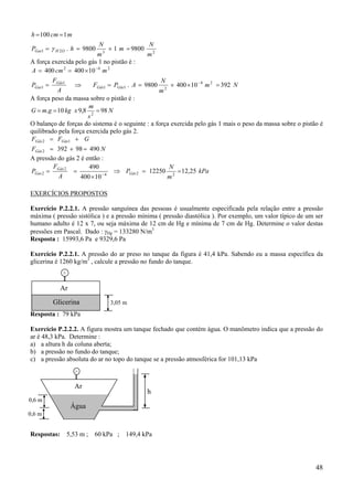 h = 100 cm = 1 m
PGas1 = γ H 2O . h = 9800

N
3

× 1 m = 9800

N

m
m2
A força exercida pelo gás 1 no pistão é :
A = 400 cm 2 = 400 × 10 −4 m 2
F
N
PGas1 = Gás1 ⇒
FGás1 = PGás1 . A = 9800 2 × 400 × 10 − 4 m 2 = 392 N
A
m
A força peso da massa sobre o pistão é :
m
G = m.g = 10 kg x 9,8 2 = 98 N
s
O balanço de forças do sistema é o seguinte : a força exercida pelo gás 1 mais o peso da massa sobre o pistão é
quilibrado pela força exercida pelo gás 2.
FGás 2 = FGás1 + G
FGás 2 = 392 + 98 = 490 N
A pressão do gás 2 é então :
F
490
PGas 2 = Gás 2 =
A
400 × 10 − 4

⇒ PGás 2 = 12250

N
m2

= 12,25 kPa

EXERCÍCIOS PROPOSTOS
Exercício P.2.2.1. A pressão sanguínea das pessoas é usualmente especificada pela relação entre a pressão
máxima ( pressão sistólica ) e a pressão mínima ( pressão diastólica ). Por exemplo, um valor típico de um ser
humano adulto é 12 x 7, ou seja máxima de 12 cm de Hg e mínima de 7 cm de Hg. Determine o valor destas
pressões em Pascal. Dado : γHg = 133280 N/m3
Resposta : 15993,6 Pa e 9329,6 Pa
Exercício P.2.2.1. A pressão do ar preso no tanque da figura é 41,4 kPa. Sabendo eu a massa específica da
glicerina é 1260 kg/m3 , calcule a pressão no fundo do tanque.

Ar
Glicerina

3,05 m

Resposta : 79 kPa
Exercício P.2.2.2. A figura mostra um tanque fechado que contém água. O manômetro indica que a pressão do
ar é 48,3 kPa. Determine :
a) a altura h da coluna aberta;
b) a pressão no fundo do tanque;
c) a pressão absoluta do ar no topo do tanque se a pressão atmosférica for 101,13 kPa

Ar
0,6 m

h

Água

0,6 m

Respostas:

5,53 m ;

60 kPa ; 149,4 kPa

48

 