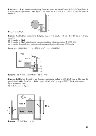 Exercício P.2.2.3. No manômetro da figura, o fluido A é água ( peso específico de 1000 Kgf/m3 ) e o fluido B
e mercurio (peso específico de 13600 Kgf/m3 ). As alturas são h1 = 5 cm, h2 = 7,5 cm e h3 = 15 cm. Qual é a
pressão P1

h3
P1
h2

h1

Resposta: 1335 kgf/m3
Exercício P.2.2.4. Dado o dispositivo da figura, onde h1 = 25 cm, h2 = 10 cm e h3 = 25 cm, h4 = 25 cm,
calcular :
a) A pressão do Gás 2
b) A pressão do Gás 1, sabendo que o manômetro metálico indica uma pressão de 15000 N/m2
c) A pressão absoluta do Gás 1, considerando que a pressão atmosférica local é 730 mmHg

Dados : γ oleo = 8000 N/m3

γ Hg = 133280 N/m3

Gás 2

γ agua = 9800 N/m3

H2O
h3

Gás 1
Óleo

h
h4

h

Hg

Resposta : 32970 N/m2

17970 N/m2

115265 N/m2

Exercício P.2.2.5. No dispositivo da figura o manômetro indica 61600 N/m2 para a diferença de
pressão entre o Gás 2 e o Gás 1. Dados γágua = 9800 N/m3 e γHg = 133000 N/m3 , determinar :
a) A pressão do Gás 2
b) A distância x na figura.

Gás 2
Gás 1
x

Hg

Água

Resposta : 1233200 N/m2

Hg

1,0 m

Água

; 0,5 m

49

 