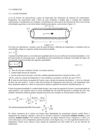 1.2. CONDUÇÃO
1.2.1. LEI DE FOURIER
A lei de Fourier foi desenvolvida a partir da observação dos fenômenos da natureza em experimentos.
Imaginemos um experimento onde o fluxo de calor resultante é medido após a variação das condições
experimentais. Consideremos, por exemplo, a transferência de calor através de uma barra de ferro com uma das
extremidades aquecidas e com a área lateral isolada termicamente, como mostra a figura 1.6 :

[ figura 1.6 ]
Com base em experiências, variando a área da seção da barra, a diferença de temperatura e a distância entre as
extremidades, chega-se a seguinte relação de proporcionalidade:
∆T
&
q α A.
∆x
A proporcionalidade pode se convertida para igualdade através de um coeficiente de proporcionalidade e a Lei
de Fourier pode ser enunciada assim: A quantidade de calor transferida por condução, na unidade de tempo, em
um material, é igual ao produto das seguintes quantidades:

&
q = − k . A.

dT
dx

( eq. 1.1 )

onde,
&
q , fluxo de calor por condução ( Kcal/h no sistema métrico);
k, condutividade térmica do material;
A, área da seção através da qual o calor flui, medida perpendicularmente à direção do fluxo ( m2);
dT dx , razão de variação da temperatura T com a distância, na direção x do fluxo de calor ( oC/h )
A razão do sinal menos na equação de Fourier é que a direção do aumento da distância x deve ser a direção
do fluxo de calor positivo. Como o calor flui do ponto de temperatura mais alta para o de temperatura mais
baixa (gradiente negativo), o fluxo só será positivo quando o gradiente for positivo (multiplicado por -1).
O fator de proporcionalidade k ( condutividade térmica ) que surge da equação de Fourier é uma propriedade de
cada material e vem exprimir maior ou menor facilidade que um material apresenta à condução de calor. Sua
unidade é facilmente obtida da própria equação de Fourier, por exemplo, no sistema prático métrico temos :





 Kcal h = Kcal 
 2 o C h.m.o C 
m

m


W
W
=
No sistema internacional (SI), fica assim :
K m.K
m2.
m

&
q
dT
&
⇒k = −
q = −k . A.
dT
dx
A.
dx

Os valores numéricos de k variam em extensa faixa dependendo da constituição química, estado físico e
temperatura dos materiais. Quando o valor de k é elevado o material é considerado condutor térmico e, caso
contrário, isolante térmico. Com relação à temperatura, em alguns materiais como o alumínio e o cobre, o k
varia muito pouco com a temperatura, porém em outros, como alguns aços, o k varia significativamente com a
temperatura. Nestes casos, adota-se como solução de engenharia um valor médio de k em um intervalo de
temperatura..

5

 