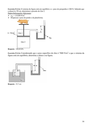 Exercício P.2.2.6. O sistema da figura está em equilíbrio e o peso do porquinho é 200 N. Sabendo que

a altura h é 50 cm, determinar a pressão do Gás 2.
Dados/Informações Adicionais:
γHg = 133280 N/m3
Desprezar o peso do pistão e da plataforma.

h
2

A= 50cm

Gás 1
Hg
Gás 2

Resposta : 106,64 kPa
3

Exercício P.2.2.6. Considerando que o peso específico do óleo é 7000 N/m e que o sistema da

figura está em equilíbrio, determine a altura x na figura.

Resposta : 35,7 cm

50

 