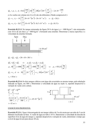 m2 
utm
 utm   m 
Qm = ρ 1 . v1 . A1 = 0,12 3  .10  . 20 cm 2 .10 − 4  2  = 2,4 .10 −3
 cm 
s
m  s


c) As vazões em volume em (1) e (2) são são diferentes ( fluido compressível ):

(

)

( )

m
Q1 = v1 . A1 = 10   . 20 × 10 − 4 m 2 = 20 × 10 −3 m 3 s ⇒ Q1 = 20 l s
s
m
Q21 = v2 . A2 = 26,7   .10 × 10− 4 m 2 = 26,7 × 10− 3 m3 s ⇒ Q1 = 26,7 l s
s

( )

Exercício R.2.3.3. No tanque misturador da figura 20 l/s de água ( ρ = 1000 Kg/m3 ) são misturados
com 10 l/s de um óleo ( ρ = 800 Kg/m3 ) formando uma emulsão. Determinar a massa específica e a
velocidade da emulsão formada.

Água

Óleo

A=30 cm2

Qe = Qa + Qo = 20 + 10 = 30 l / s
e
a
o
Qm = Qm + Qm

⇒

ρ e .Qe = ρ a .Qa + ρ o Qo

 kg 
 kg   l 
 kg   l 
. 20  + 800  3  .10 
⇒ ρ e = 933,33  3 
3 
m 
m  s
m  s
3
2
m 

l
2
−4  m
Qe = v e . A ⇒ 30   .10 −3 
 l  = v e . 30 cm .10  cm 2 



s




l
s

ρ e . 30  = 1000 

(

)

v e = 10 m / s
Exercício R.2.3.4. Os dois tanques cúbicos com água são esvaziados ao mesmo tempo, pela tubulação
indicada na figura, em 500 s. Determinar a velocidade da água na seção A, supondo desprezível a
variação de vazão com a altura.

Qt1 + Qt2 = Qtubo
V1 V2
+
= v. A
t
t
2.2.2  m3  4.4.4  m3 
−4
2

 s  + 500  s  = v . 45 .10 m



500 




2m

4m
45 cm2

( )

v = 32 m / s

(A)

EXERCÍCIOS PROPOSTOS:
Exercício P.2.3.1. Água é descarregada de um tanque cúbico de 5 m de aresta por um tubo de 5 cm de
diâmetro localizado na base. A vazão de água no tubo é 10 l/s. Determinar a velocidade de descida da
superfície livre da água do tanque e, supondo desprezível a variação de vazão, determinar o tempo que
o nível da água levará para descer 20 cm.

53

 