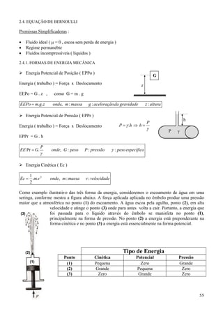 2.4. EQUAÇÃO DE BERNOULLI

Premissas Simplificadoras :
•
•
•

Fluido ideal ( µ = 0 , escoa sem perda de energia )
Regime permanebte
Fluidos incompressíveis ( líquidos )

2.4.1. FORMAS DE ENERGIA MECÂNICA

Energia Potencial de Posição ( EPPo )

G

Energia ( trabalho ) = Força x Deslocamento
EEPo = G . z ,

como G = m . g

EEPo = m.g.z

onde, m : massa

z

g : aceleração da gravidade

z : altura

Energia Potencial de Pressão ( EPPr )
Energia ( trabalho ) = Força x Deslocamento

P = γ .h ⇒ h =

h

P

γ

P

γ

EPPr = G . h
EE Pr = G.

P

γ

onde, G : peso

P : pressão

γ : peso específico

Energia Cinética ( Ec )
1
Ec = .m.v 2
2

onde, m : massa

v : velocidade

Como exemplo ilustrativo das três forma da energia, consideremos o escoamento de água em uma
seringa, conforme mostra a figura abaixo. A força aplicada aplicada no êmbolo produz uma pressão
maior que a atmosférica no ponto (1) do escoamento. A água escoa pela agulha, ponto (2), em alta
velocidade e atinge o ponto (3) onde para antes volta a cair. Portanto, a energia que
foi passada para o líquido através do êmbolo se manisfeta no ponto (1),
(3)
principalmente na forma de pressão. No ponto (2) a energia está preponderante na
forma cinética e no ponto (3) a energia está essencialmente na forma potencial.

Tipo de Energia

(2)
(1)

Ponto
(1)
(2)
(3)

Cinética
Pequena
Grande
Zero

Potencial
Zero
Pequena
Grande

Pressão
Grande
Zero
Zero

55

 