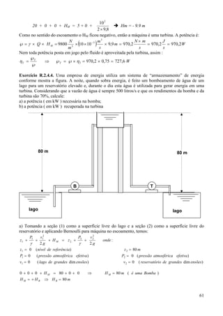 10 2
20 + 0 + 0 + HM = 5 + 0 +
Hm = - 9.9 m
2 × 9,8
Como no sentido do escoamento o HM ficou negativo, então a máquina é uma turbina. A potência é:
3
N× m
J
N
−3 m
℘ = γ × Q × H M = 9800 3 × 10 × 10
× 9,9 m = 970,2
= 970,2 = 970,2 W
s
s
s
m
Nem toda potência posta em jogo pelo fluido é aproveitada pela turbina, assim :
℘
ηT = T
⇒ ℘T = ℘ × ηT = 970,2 × 0,75 = 727,6 W
℘

(

)

Exercício R.2.4.4. Uma empresa de energia utiliza um sistema de “armazenamento” de energia
conforme mostra a figura. A noite, quando sobra energia, é feito um bombeamento de água de um
lago para um reservatório elevado e, durante o dia esta água é utilizada para gerar energia em uma
turbina. Considerando que a vazão de água é sempre 500 litros/s e que os rendimentos da bomba e da
turbina são 70%, calcule:
a) a potência ( em kW ) necessária na bomba;
b) a potência ( em kW ) recuperada na turbina

80 m

80 m

B

T

lago

lago

a) Tomando a seção (1) como a superfície livre do lago e a seção (2) como a superfície livre do
reservatório e aplicando Bernoulli para máquina no escoamento, temos:
v12
P
v2
+ H M = z2 + 2 + 2
γ
γ
2.g
2. g
z1 = 0 (nível de referência)
z1 +

P1

+

P1 = 0

( pressão atmosférica efetiva)

v1 = 0

( lago de grandes dim ensões)

0 + 0 + 0 + H M = 80 + 0 + 0
HM = + HB

⇒

onde :
z 2 = 80 m
P2 = 0 ( pressão atmosférica efetiva)
v2 = 0

( reservatório de grandes dim ensões)

H M = 80 m ( é uma Bomba )

⇒ H B = 80 m

61

 
