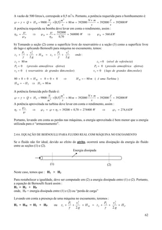 A vazão de 500 litros/s, correspode a 0,5 m3/s. Portanto, a potência requerida para o bombeamento é:
℘ = γ × Q × H B = 9800

N
m3

× (0,5)

N× m
m3
J
× 80 m = 392000
= 392000 = 392000 W
s
s
s

A potência requerida na bomba deve levar em conta o rendimento, assim :
ηB =

℘
℘B

⇒

℘B =

℘

ηB

=

392000
= 560000 W
0,70

⇒

℘B = 560 KW

b) Tomando a seção (2) como a superfície livre do reservatório e a seção (3) como a superfície livre
do lago e aplicando Bernoulli para máquina no escoamento, temos:
z2 +

P2

γ

+

2
P
v2
v2
+ H M = z3 + 3 + 3
γ
2. g
2.g

onde :

z 2 = 80 m

z3 = 0

P2 = 0

( pressão atmosférica efetiva)

v2 = 0

( reservatório de grandes dim ensões)

80 + 0 + 0 + H M = 0 + 0 + 0
H M = − HT

⇒

(nível de referência)

P3 = 0 ( pressão atmosférica efetiva)
v3 = 0

( lago de grandes dim ensões)

H M = − 80 m ( é uma Turbina )

⇒ H T = 80 m

A potência fornecida pelo fluido é:
℘ = γ × Q × H T = 9800

N
m3

× (0,5)

N× m
m3
J
× 80 m = 392000
= 392000 = 392000 W
s
s
s

A potência aproveitada na turbina deve levar em conta o rendimento, assim :
ηT =

℘T
℘

⇒

℘T = ℘ × η T = 39200 × 0,70 = 274400 W

⇒

℘T = 274,4 KW

Portanto, levando em conta as perdas nas máquinas, a energia aproveitada é bem menor que a energia
utilizada para o “armazenamento”.
2.4.6. EQUAÇÃO DE BERNOULLI PARA FLUIDO REAL COM MÁQUINA NO ESCOAMENTO

Se o fluido não for ideal, devido ao efeito do atrito, ocorrerá uma dissipação da energia do fluido
entre as seções (1) e (2).
Energia dissipada

(1)

(2)

Neste caso, temos que : H1 > H2
Para restabelecer a igualdade, deve ser computado em (2) a energia dissipada entre (1) e (2). Portanto,
a equação de Bernoulli ficará assim :
H1 = H2 + HP
onde, HP = energia dissipada entre (1) e (2) ou “perda de carga”
Levando em conta a presença de uma máquina no escoamento, teremos :
P
v2
P
v2
H1 + HM = H2 + HP
ou z1 + 1 + 1 + H M = z 2 + 2 + 2 + H P
γ
γ
2.g
2.g
62

 