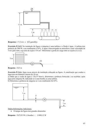 11 m

1m

Respostas : 17,2 m/s e 622 garrafões
Exercício P.2.4.5. Na instalação da figura a máquina é uma turbina e o fluido é água. A turbina tem
potência de 500 W e seu rendimento é 85%. A água é descarregada na atmosfera a uma velocidade de
3 m/s pelo tubo, cuja área da seção é 10 cm2. Determinar a perda de carga entre as seções (1) e (2).

(1)
5m
(2)
B
Resposta : 14,5 m
Exercício P.2.4.6. Água escoa através da instalação esboçada na figura. A canalização que conduz a
água tem um diâmetro interno de 10 cm.
a) Dado que a vazão de água é 126,33 litros/s, determinar a potência fornecida ( ou recebida ) pela
água pela máquina M, indicando se é uma bomba ou uma turbina.
b) Determine a potência da máquina se o seu rendimento for 65%.

5m
d
M
2m
Dados/Informações Adicionais:
• O tanque da figura tem grandes dimensões
Resposta : 7675,93 W ( é bomba ) ; 11809,12 W

65

 