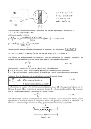 15m

k

q

T1

k = 0,14 Kcal h . m .o C
L = 25 cm = 0, 25 m
sala : 6 × 15 × 3 m

T2

3m
6m

T1 = 40 oC T2 = 22 oC

L

Desconsiderando a influência de janelas, a área lateral das paredes, desprezando o piso e o teto, é :

A = 2 × (6 × 3) + 2 × (15 × 3) = 126m 2

Utilizando a equação 1.3, temos :

(

)

0,14 Kcal h.m.o C × 126m 2
k.A
.(T1 − T2 ) =
× (40 − 22) oC = 1270Kcal h
L
0,25m
1
HP
&
= 1, 979 HP
q = 1270 Kcal ×
h 641, 2 Kcal
h
&
q=

&
Portanto a potência requerida para o condicionador de ar manter a sala refrigerada é : q ≅ 2 HP
1.2.3. ANALOGIA ENTRE RESISTÊNCIA TÉRMICA E RESISTÊNCIA ELÉTRICA
Dois sistemas são análogos quando eles obedecem a equações semelhantes. Por exemplo, a equação 1.3 que
fornece o fluxo de calor através de uma parede plana pode ser colocada na seguinte forma:

&
q=

∆T
L
k.A

( eq. 1.4 )

O denominador e o numerador da equação 1.4 podem ser entendidos assim :
( ∆T ) , a diferença entre a temperatura é o potencial que causa a transferência de calor
( L / k.A ) é equivalente a uma resistência térmica (R) que a parede oferece à transferência de calor

•
•

Portanto, o fluxo de calor através da parede pode ser expresso da seguinte forma :

&
q=

∆T
R

onde, ∆T é o potencial térmico e

( eq. 1.5 )

R é a resistência térmica da parede
Se substituirmos na equação 1.5 o símbolo do potencial de temperatura ∆T pelo de potencial elétrico, isto é, a
diferença de tensão ∆U, e o símbolo da resistência térmica R pelo da resistência elétrica Re, obtemos a
equação 1.6 ( lei de Ohm ) para i, a intensidade de corrente elétrica :

i=

∆U
Re

( eq. 1.6 )

Dada esta analogia, é comum a utilização de uma notação semelhante à usada em circuitos elétricos, quando
representamos a resistência térmica de uma parede. Assim, uma parede de resistência R, submetida a um
&
potencial ∆T e atravessada por um fluxo de calor q , pode ser representada como na figura 1.8 :

[ figura 1.8 ]

7

 