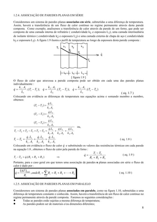 1.2.4. ASSOCIAÇÃO DE PAREDES PLANAS EM SÉRIE
Consideremos um sistema de paredes planas associadas em série, submetidas a uma diferença de temperatura.
Assim, haverá a transferência de um fluxo de calor contínuo no regime permanente através desta parede
composta. Como exemplo, analisemos a transferência de calor através da parede de um forno, que pode ser
composta de uma camada interna de refratário ( condutividade k1 e espessura L1), uma camada intermediária
de isolante térmico ( condutividade k2 e espessura L2) e uma camada externa de chapa de aço ( condutividade
k3 e espessura L3). A figura 1.9 ilustra o perfil de temperatura ao longo da espessura desta parede composta :
T1

k1

k3

k2

T
2

T
3

.
q
T4

L1

L2

L3

[ figura 1.9 ]
O fluxo de calor que atravessa a parede composta pode ser obtido em cada uma das paredes planas
individualmente :

&
q=

k 1 . A1
k .A
k .A
&
&
.( T1 − T2 ); q = 2 2 .( T2 − T3 ); q = 3 3 .( T3 − T4 )
L1
L2
L3

( eq. 1.7 )

Colocando em evidência as diferenças de temperatura nas equações acima e somando membro a membro,
obtemos:
&
q.L1
(T1 − T2 ) =
k1 . A1
&
q.L2
(T2 − T3 ) =
k 2 . A2
&
q.L3
(T3 − T4 ) =
k 3 . A3
ou,
&
&
&
q.L3
q.L1
q.L2
T1 − T2 + T2 − T3 + T3 − T4 =
+
+
k1 . A1 k 2 . A2 k 3 . A3

T1 − T4 =

&
&
&
q . L1
q . L2
q . L3
+
+
k1 . A1 k 2 . A2 k 3 . A3

( eq. 1.8 )

&
Colocando em evidência o fluxo de calor q e substituindo os valores das resistências térmicas em cada parede
na equação 1.8 , obtemos o fluxo de calor pela parede do forno :
&
T1 − T4 = q.( R1 + R 2 + R3 )

⇒

&
q=

T1 − T4
R1 + R2 + R3

( eq. 1.9 )

Portanto, para o caso geral em que temos uma associação de paredes n planas associadas em série o fluxo de
calor é dado por :

&
q=

(∆T )total
Rt

n

, onde Rt = ∑ Ri = R1 + R2 + ⋅ ⋅ ⋅ + Rn

( eq. 1.10 )

i =1

1.2.5. ASSOCIAÇÃO DE PAREDES PLANAS EM PARALELO
Consideremos um sistema de paredes planas associadas em paralelo, como na figura 1.10, submetidas a uma
diferença de temperatura constante e conhecida. Assim, haverá a transferência de um fluxo de calor contínuo no
regime permanente através da parede composta. Faremos as seguintes considerações :
•
Todas as paredes estão sujeitas a mesma diferença de temperatura;
•
As paredes podem ser de materiais e/ou dimensões diferentes;

8

 