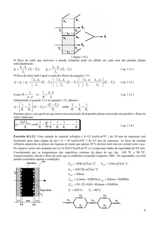 [ figura 1.10 ]
O fluxo de calor que atravessa a parede composta pode ser obtido em cada uma das paredes planas
individualmente :

&
q1 =

k1 . A1
.( T1 − T2 );
L1

&
q2 =

k 2 . A2
.( T1 − T2 )
L2

( eq. 1.11 )

O fluxo de calor total é igual a soma dos fluxos da equação 1.11 :

 k .A
  k .A
  k .A k .A 
& &
&
q = q1 + q 2 =  1 1 .(T1 − T2 ) +  2 2 .(T1 − T2 ) =  1 1 + 2 2 .(T1 − T2 )
L2 
 L1
  L2
  L1
Como R =

L
⇒
k. A

1 k. A
=
L
R

( eq. 1.12 )

( eq. 1.13 )

Substituindo a equação 1.13 na equação 1.12, obtemos :

1
(T − T2 )
1 
&
q =  + .(T1 − T2 ) = 1
Rt
 R1 R2 

onde,

1
1
1
=
+
Rt R1 R2

Portanto, para o caso geral em que temos uma associação de n paredes planas associadas em paralelo o fluxo de
calor é dado por :

&
q=

(∆T )total
Rt

, onde

n
1
1
1
1
1
=∑ =
+
+ ⋅⋅⋅ +
Rt i =1 Ri R1 R2
Rn

( eq. 1.14 )

Exercício R.1.2.2. Uma camada de material refratário ( k=1,5 kcal/h.m.oC ) de 50 mm de espessura está
localizada entre duas chapas de aço ( k = 45 kcal/h.moC ) de 6,3 mm de espessura. As faces da camada
refratária adjacentes às placas são rugosas de modo que apenas 30 % da área total está em contato com o aço.
Os espaços vazios são ocupados por ar ( k=0,013 kcal/h.m.oC ) e a espessura média da rugosidade de 0,8 mm.
Considerando que as temperaturas das superfícies externas da placa de aço são 430 oC e 90 oC,
respectivamente; calcule o fluxo de calor que se estabelece na parede composta. OBS : Na rugosidade, o ar está
parado (considerar apenas a condução)

k aço = 45Kcal h.m.o C

k ref = 1,5Kcal h.m.o C

k ar = 0,013Kcal h.m.o C
Lref = 50mm
Laço = 6,3mm = 0,0063m Lrug = 0,8mm = 0,0008m

′
Lref = 50 − (2 × 0,8) = 48,4mm = 0,0483m
T1 = 430 o C

T2 = 90 o C

9

 